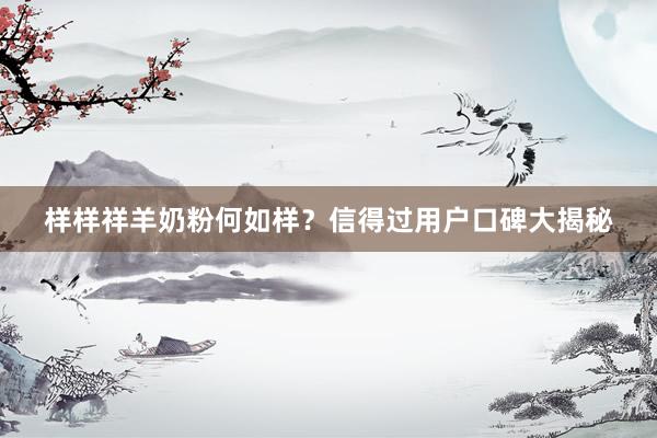 样样祥羊奶粉何如样？信得过用户口碑大揭秘